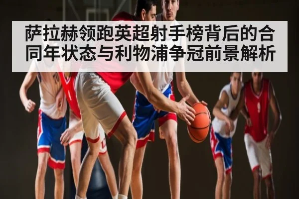 萨拉赫领跑英超射手榜背后的合同年状态与利物浦争冠前景解析（hth）